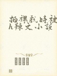 拍裸戏时被c了h辣文小说