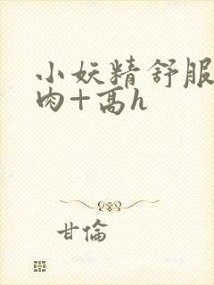 小妖精舒服吗+肉+高h