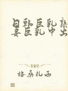日韩巨乳熟女人妻巨乳中出在线