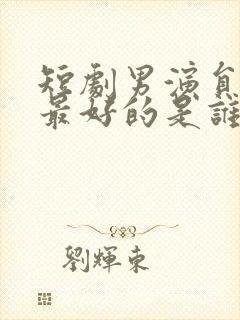 短剧男演员演技最好的是谁