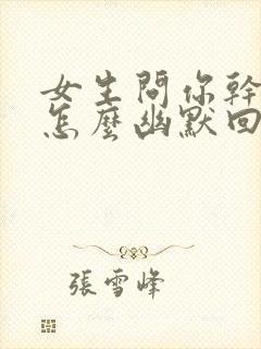 女生问你干嘛呢怎么幽默回复