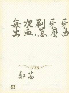 每次刷牙牙龈都出血,怎么办