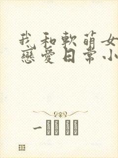 我和软萌女友的恋爱日常小说txt下载