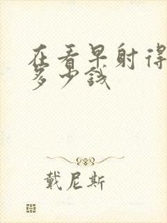 在看早射得需要多少钱