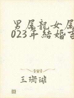 男属龙女属蛇2023年结婚吉日