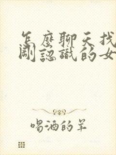 怎么聊天找话题刚认识的女生