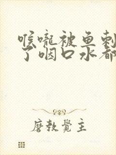 喉咙被鱼刺划伤了咽口水都很痛