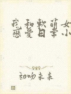我和软萌女友的恋爱日常小说看