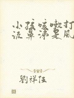 小孩咳嗽打喷嚏流鼻涕是风寒还是风热