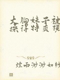 大胸妹子被男人操得特爽视频