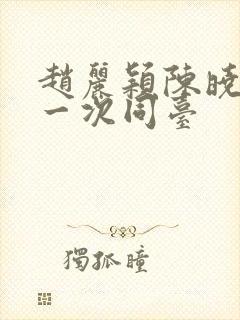 赵丽颖陈晓最后一次同台