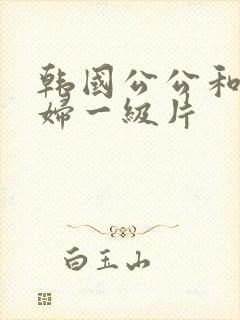 韩国公公和儿媳妇一级片