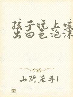 孩子晚上咳嗽咳出白色泡沫状痰是