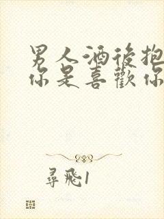 男人酒后抱你亲你是喜欢你吗
