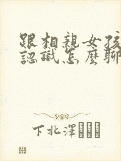 跟相亲女孩子刚认识怎么聊天封面