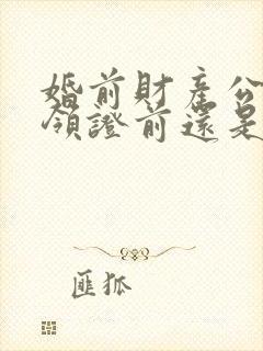 婚前财产公证是领证前还是领证后