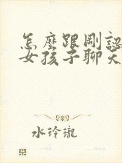 怎么跟刚认识的女孩子聊天找话题