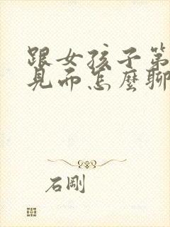 跟女孩子第一次见面怎么聊天