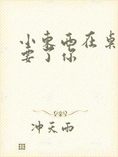 小东西在桌子上要了你