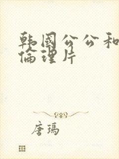 韩国公公和儿媳伦理片