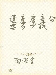 遗产房产公证需要多少钱