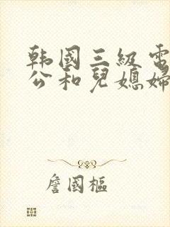 韩国三级电影公公和儿媳妇