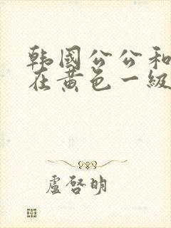 韩国公公和儿媳在黄色一级视频