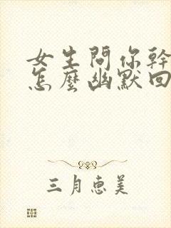 女生问你干嘛呢怎么幽默回复