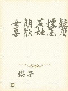 女朋友怀疑我不喜欢她怎么办