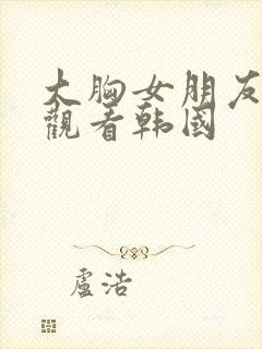 大胸女朋友在线观看韩国