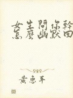 女生问你干嘛呢怎么幽默回复