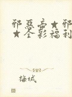 邪恶帝☆邪恶帝☆全彩福利