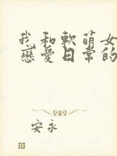 我和软萌女友的恋爱日常的全部小说