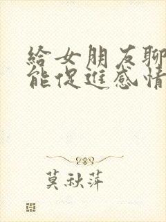 给女朋友聊什么能促进感情