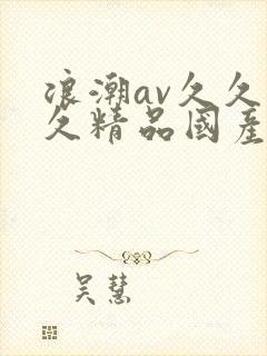 浪潮av久久久久精品国产