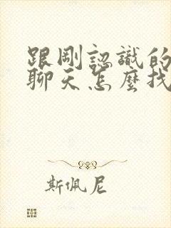 跟刚认识的女生聊天怎么找话题封面