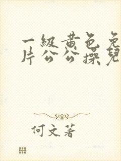 一级黄色免费大片公公操儿媳妇