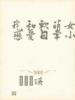 我和软萌女友的恋爱日常小说全文免费阅读