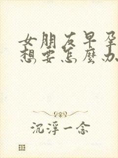 女朋友早孕了不想要怎么办