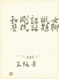 和刚认识女生怎么找话题聊天