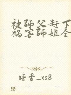 被师父赶下山去祸害师姐全本txt免费下载