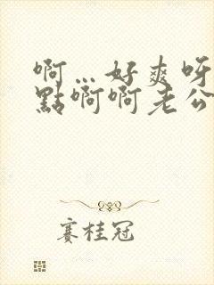 啊…好爽呀…快点啊啊老公