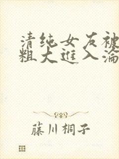 清纯女友被别人粗大进入沦陷