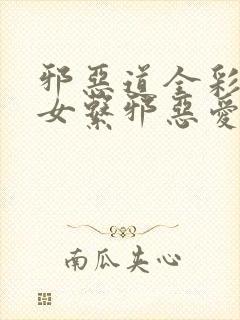 邪恶道全彩h彩女系邪恶爱