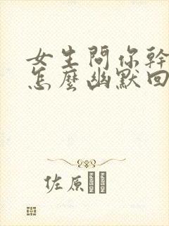 女生问你干嘛呢怎么幽默回复