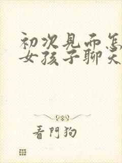 初次见面怎么和女孩子聊天