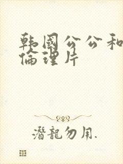 韩国公公和儿媳伦理片