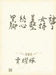 黑丝美女被人挠脚心坚持了好久