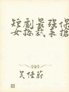 短剧最强保镖美女总裁来抢婚