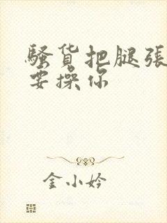 骚货把腿张开我要操你